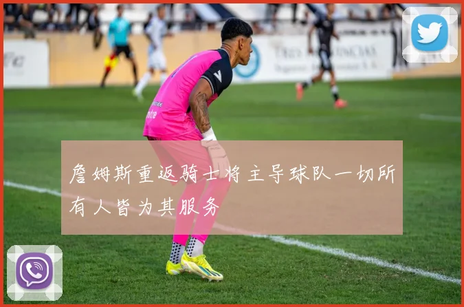詹姆斯重返骑士将主导球队一切所有人皆为其服务