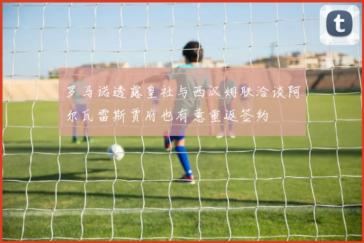 罗马诺透露皇社与西汉姆联洽谈阿尔瓦雷斯贾府也有意重返签约