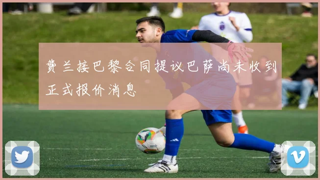 费兰接巴黎合同提议巴萨尚未收到正式报价消息