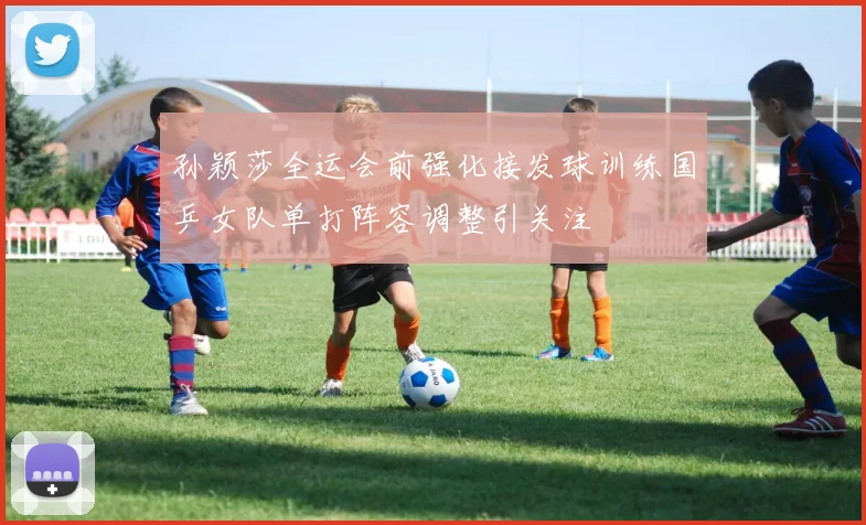 孙颖莎全运会前强化接发球训练国乒女队单打阵容调整引关注