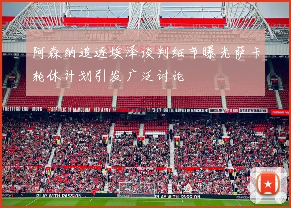 阿森纳追逐埃泽谈判细节曝光萨卡轮休计划引发广泛讨论