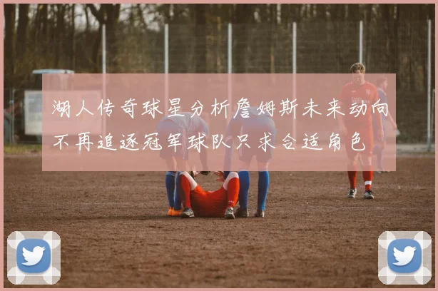 湖人传奇球星分析詹姆斯未来动向不再追逐冠军球队只求合适角色