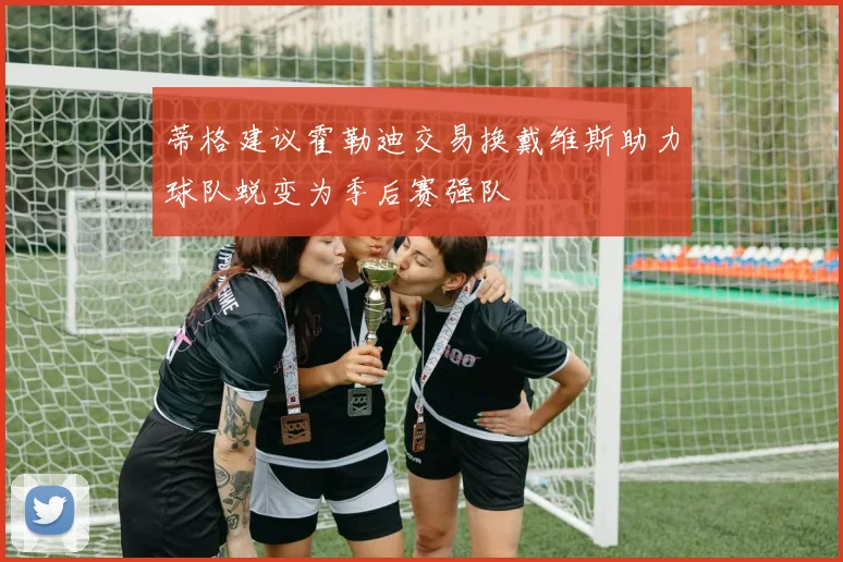 蒂格建议霍勒迪交易换戴维斯助力球队蜕变为季后赛强队